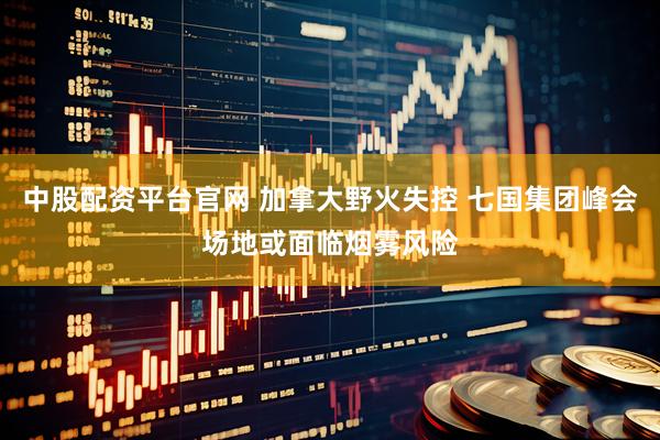 中股配资平台官网 加拿大野火失控 七国集团峰会场地或面临烟雾风险