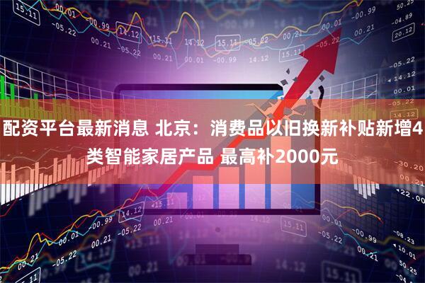 配资平台最新消息 北京：消费品以旧换新补贴新增4类智能家居产品 最高补2000元
