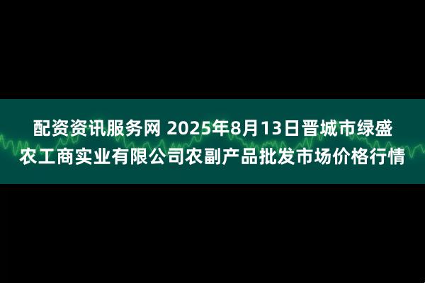 配资资讯服务网 2025年8月13日晋城市绿盛农工商实业有限公司农副产品批发市场价格行情