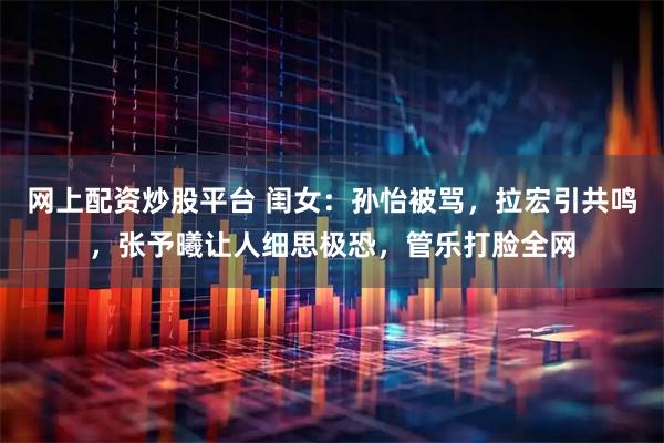 网上配资炒股平台 闺女：孙怡被骂，拉宏引共鸣，张予曦让人细思极恐，管乐打脸全网