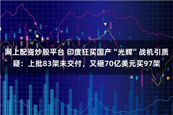 网上配资炒股平台 印度狂买国产“光辉”战机引质疑：上批83架未交付，又砸70亿美元买97架