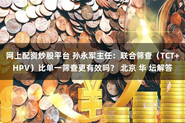 网上配资炒股平台 孙永军主任：联合筛查（TCT+HPV）比单一筛查更有效吗？ 北京 华 坛解答