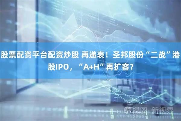 股票配资平台配资炒股 再递表！圣邦股份“二战”港股IPO，“A+H”再扩容？