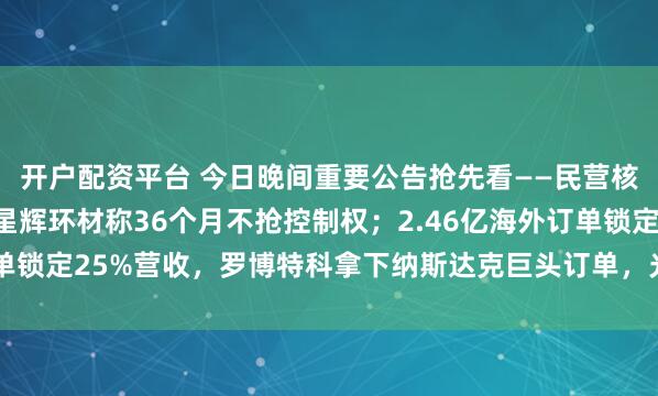 开户配资平台 今日晚间重要公告抢先看——民营核聚变20CM三连板，星辉环材称36个月不抢控制权；2.46亿海外订单锁定25%营收，罗博特科拿下纳斯达克巨头订单，光模块封装迎来量产