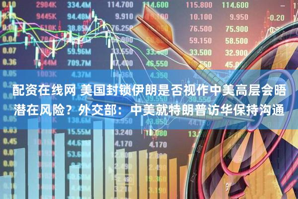 配资在线网 美国封锁伊朗是否视作中美高层会晤潜在风险？外交部：中美就特朗普访华保持沟通