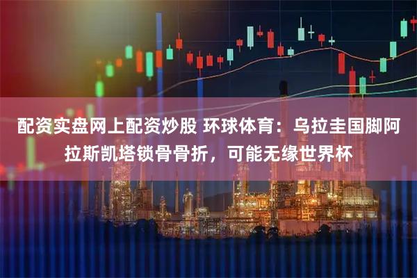 配资实盘网上配资炒股 环球体育：乌拉圭国脚阿拉斯凯塔锁骨骨折，可能无缘世界杯