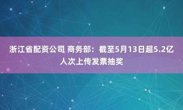 浙江省配资公司 商务部：截至5月13日超5.2亿人次上传发票抽奖