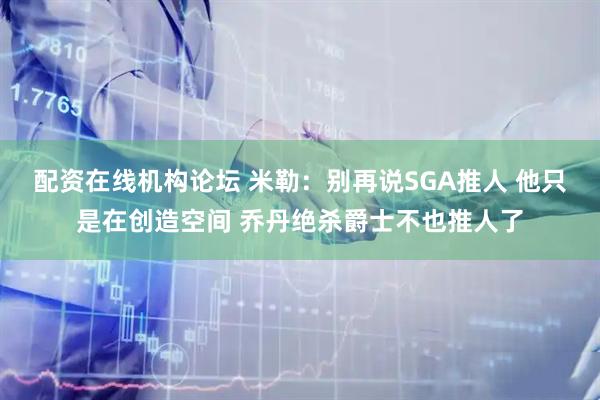 配资在线机构论坛 米勒：别再说SGA推人 他只是在创造空间 乔丹绝杀爵士不也推人了