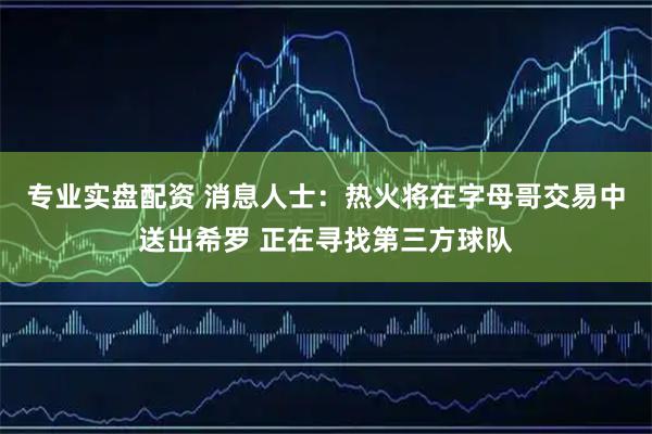 专业实盘配资 消息人士：热火将在字母哥交易中送出希罗 正在寻找第三方球队