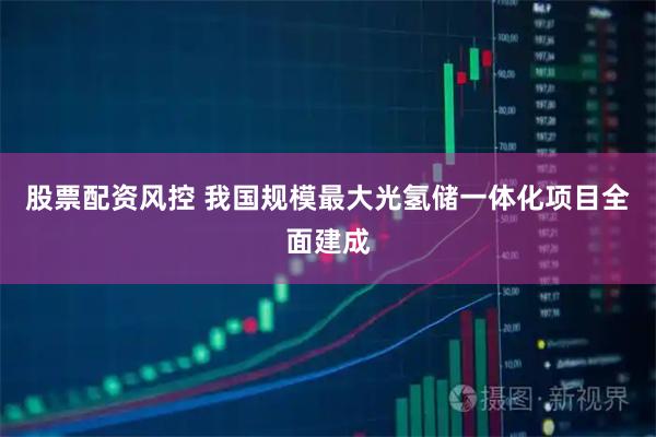 股票配资风控 我国规模最大光氢储一体化项目全面建成