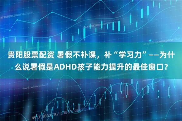 贵阳股票配资 暑假不补课，补“学习力”——为什么说暑假是ADHD孩子能力提升的最佳窗口？