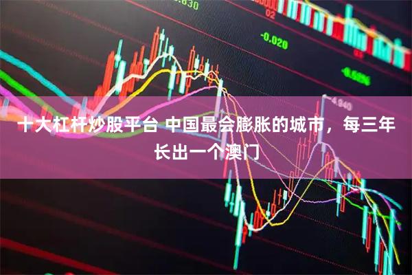 十大杠杆炒股平台 中国最会膨胀的城市，每三年长出一个澳门