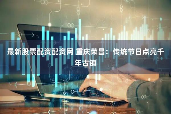 最新股票配资配资网 重庆荣昌：传统节日点亮千年古镇
