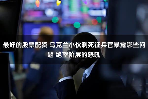 最好的股票配资 乌克兰小伙刺死征兵官暴露哪些问题 绝望阶层的怒吼