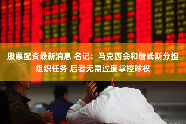 股票配资最新消息 名记：马克西会和詹姆斯分担组织任务 后者无需过度掌控球权