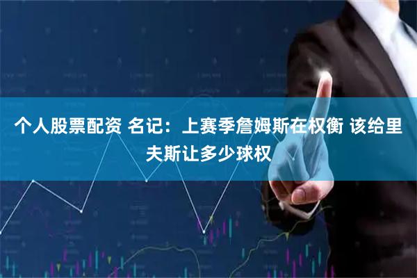 个人股票配资 名记：上赛季詹姆斯在权衡 该给里夫斯让多少球权