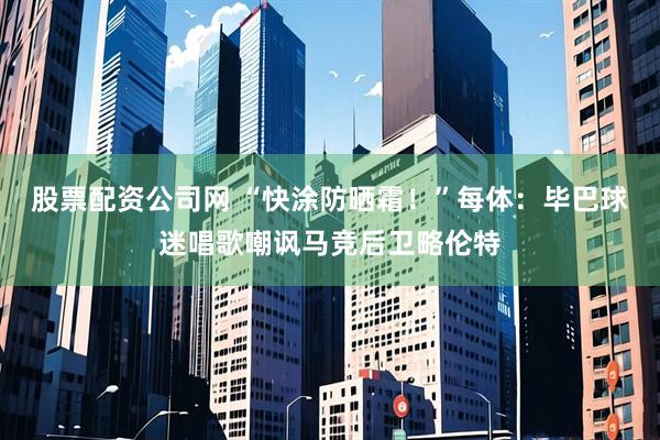 股票配资公司网 “快涂防晒霜！”每体：毕巴球迷唱歌嘲讽马竞后卫略伦特