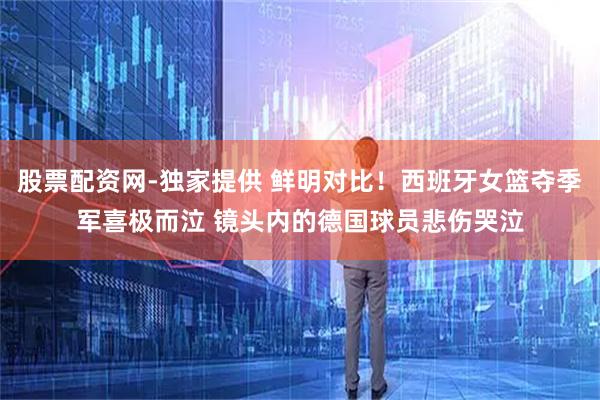股票配资网-独家提供 鲜明对比！西班牙女篮夺季军喜极而泣 镜头内的德国球员悲伤哭泣